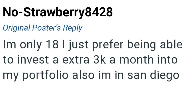 No-Strawberry8428 Original Poster's Reply Im only 18 I just prefer being able to invest a extra 3k a month into my portfolio also im in san diego