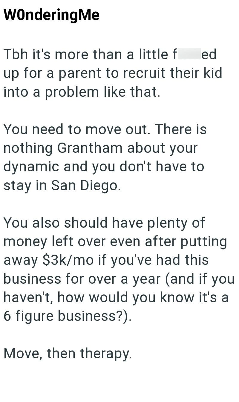 WonderingMe Tbh it's more than a little f ed up for a parent to recruit their kid into a problem like that. You need to move out. There is nothing Grantham about your dynamic and you don't have to stay in San Diego. You also should have plenty of money left over even after putting away $3k/mo if you've had this business for over a year (and if you haven't, how would you know it's a 6 figure business?). Move, then therapy.