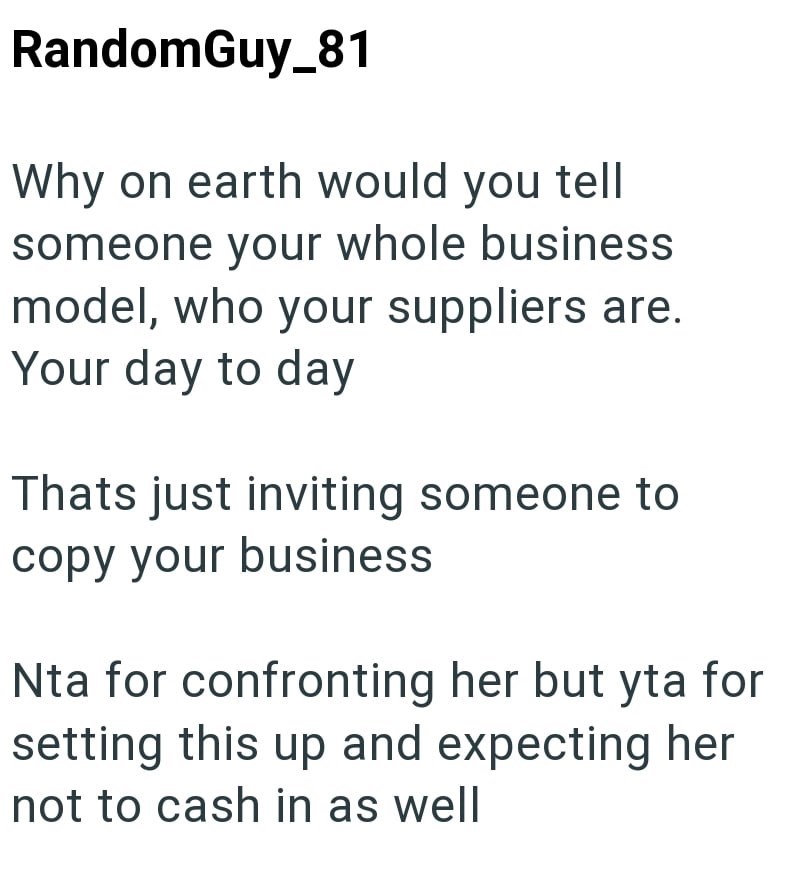 RandomGuy_81 Why on earth would you tell someone your whole business model, who your suppliers are. Your day to day Thats just inviting someone to copy your business Nta for confronting her but yta for setting this up and expecting her not to cash in as well