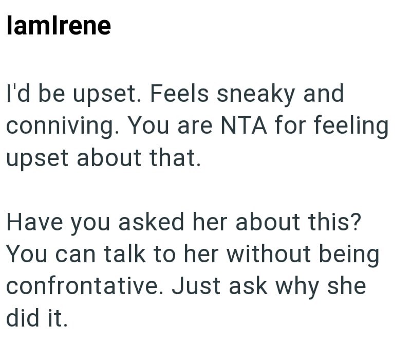 lamIrene I'd be upset. Feels sneaky and conniving. You are NTA for feeling upset about that. Have you asked her about this? You can talk to her without being confrontative. Just ask why she did it.