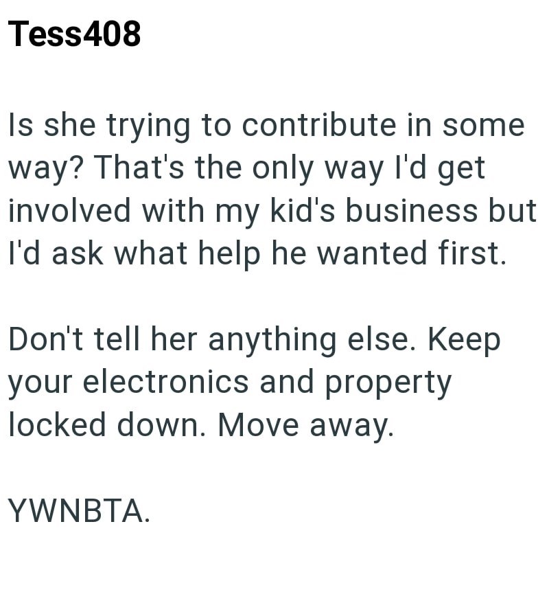 Tess408 Is she trying to contribute in some way? That's the only way I'd get involved with my kid's business but I'd ask what help he wanted first. Don't tell her anything else. Keep your electronics and property locked down. Move away. YWNBTA.