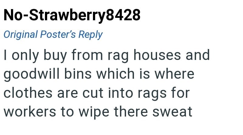 No-Strawberry8428 Original Poster's Reply I only buy from rag houses and goodwill bins which is where clothes are cut into rags for workers to wipe there sweat