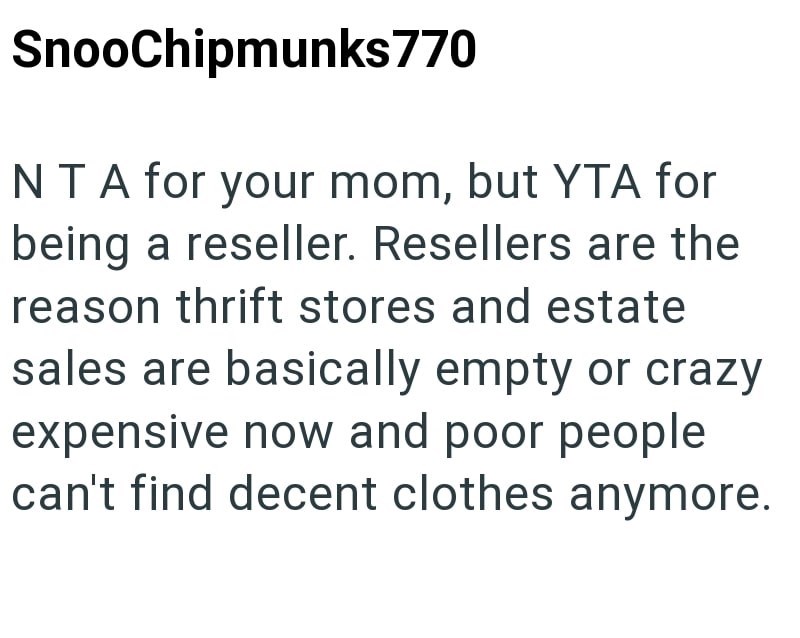 SnooChipmunks 770 NTA for your mom, but YTA for being a reseller. Resellers are the reason thrift stores and estate sales are basically empty or crazy expensive now and poor people can't find decent clothes anymore.
