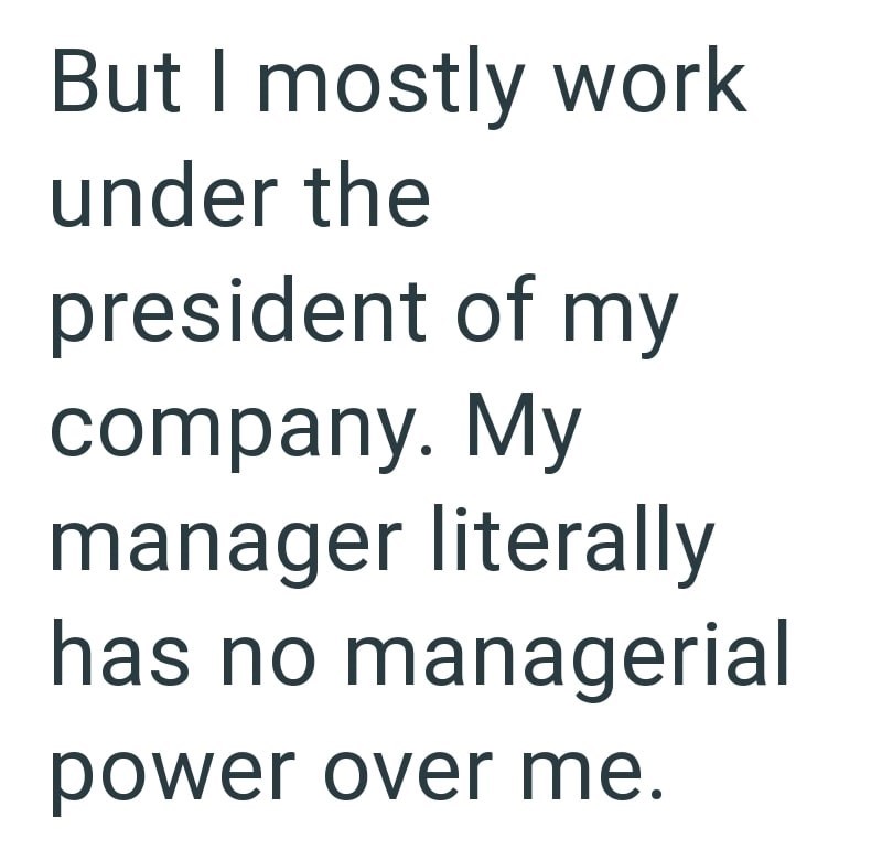 But I mostly work under the president of my company. My manager literally has no managerial power over me.