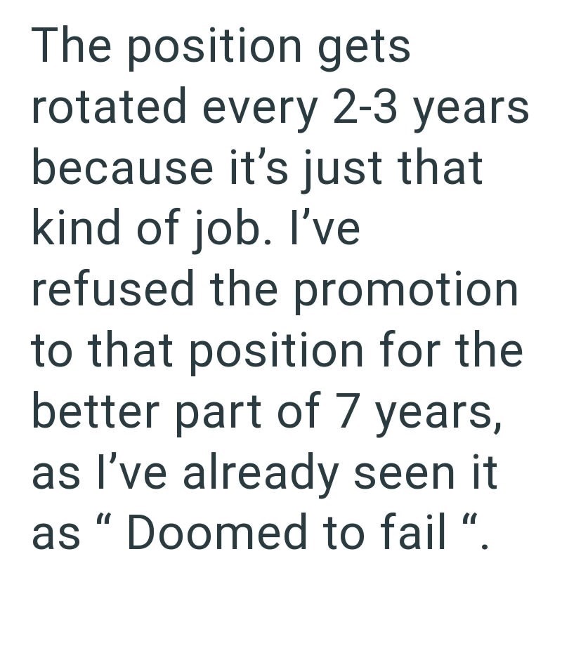 The position gets rotated every 2-3 years because it's just that kind of job. I've refused the promotion to that position for the better part of 7 years, as I've already seen as "Doomed to fail ".