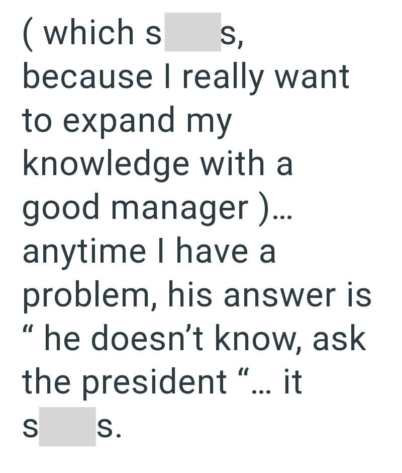 (which s S, because I really want to expand my knowledge with a good manager )... anytime I have a problem, his answer is "I he doesn't know, ask the president "... it S S.