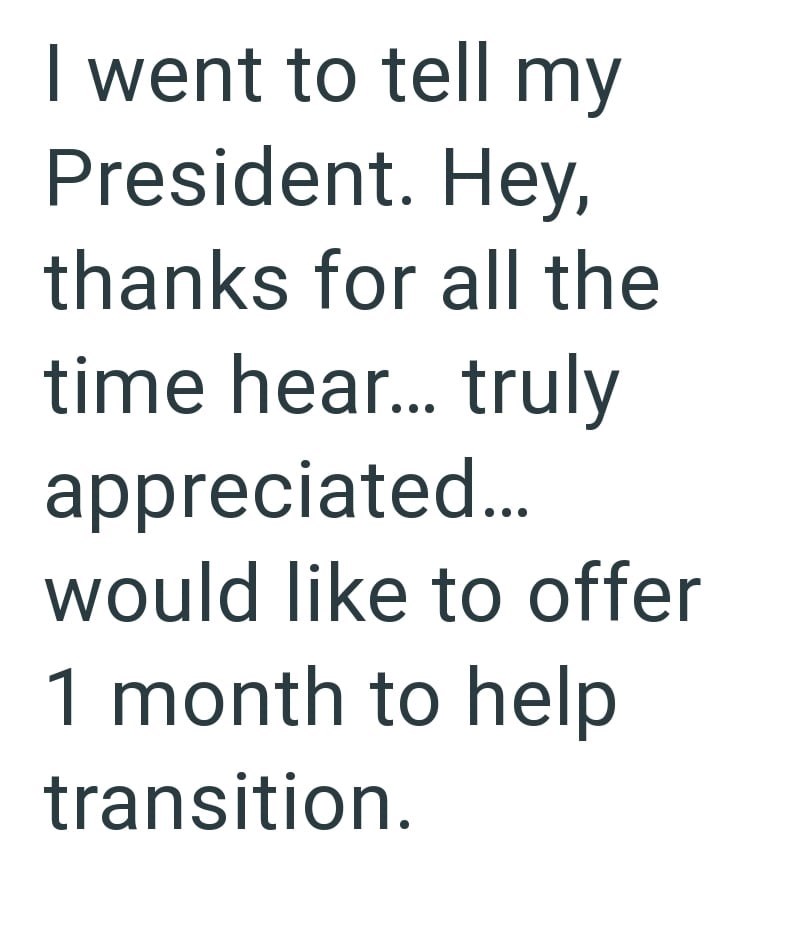 I went to tell my President. Hey, thanks for all the time hear... truly appreciated... would like to offer 1 month to help transition.