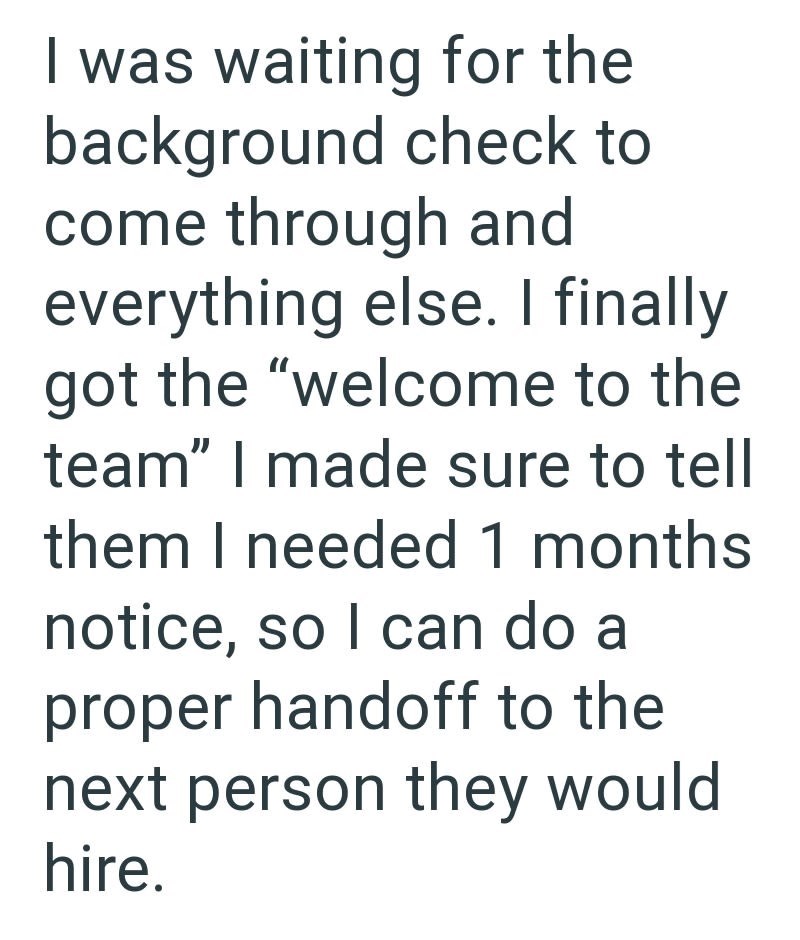 I was waiting for the background check to come through and everything else. I finally got the "welcome to the team" I made sure to tell them I needed 1 months. notice, so I can do a proper handoff to the next person they would hire.