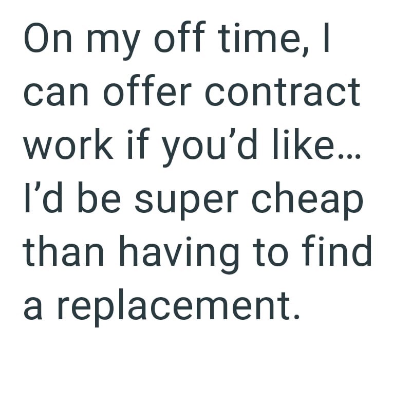 On my off time, I can offer contract work if you'd like... I'd be super cheap than having to find a replacement.