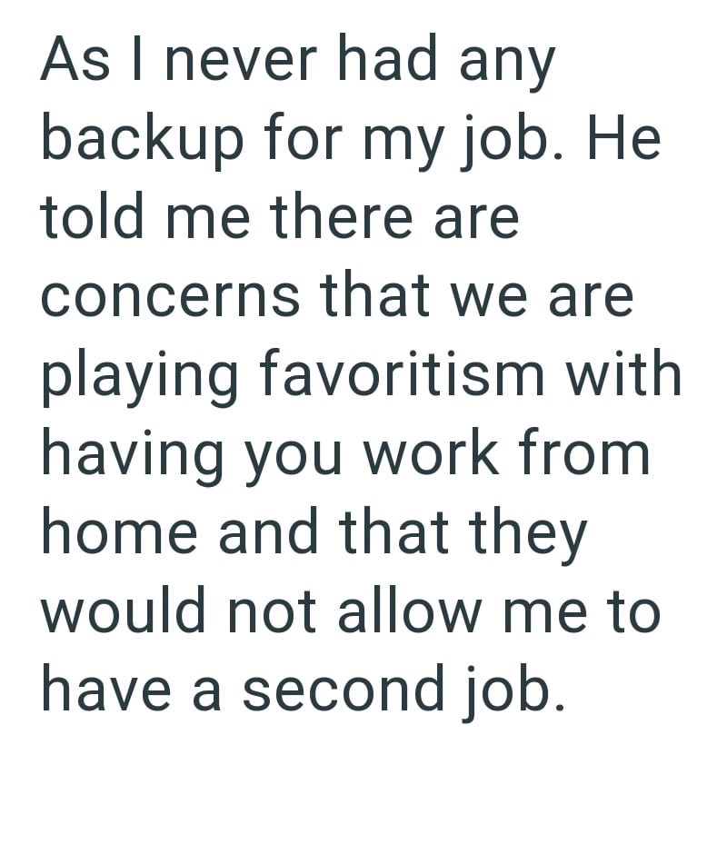 As I never had any backup for my job. He told me there are concerns that we are playing favoritism with having you work from home and that they would not allow me to have a second job.