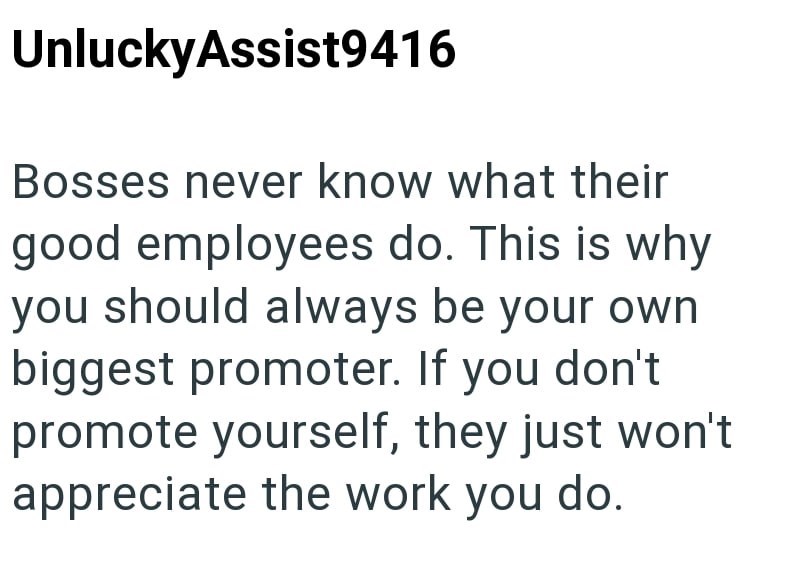 UnluckyAssist9416 Bosses never know what their good employees do. This is why you should always be your own biggest promoter. If you don't promote yourself, they just won't appreciate the work you do.