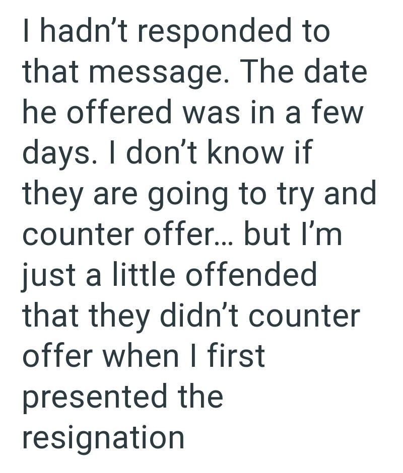 I hadn't responded to that message. The date he offered was in a few days. I don't know if they are going to try and counter offer... but I'm just a little offended that they didn't counter offer when I first presented the resignation