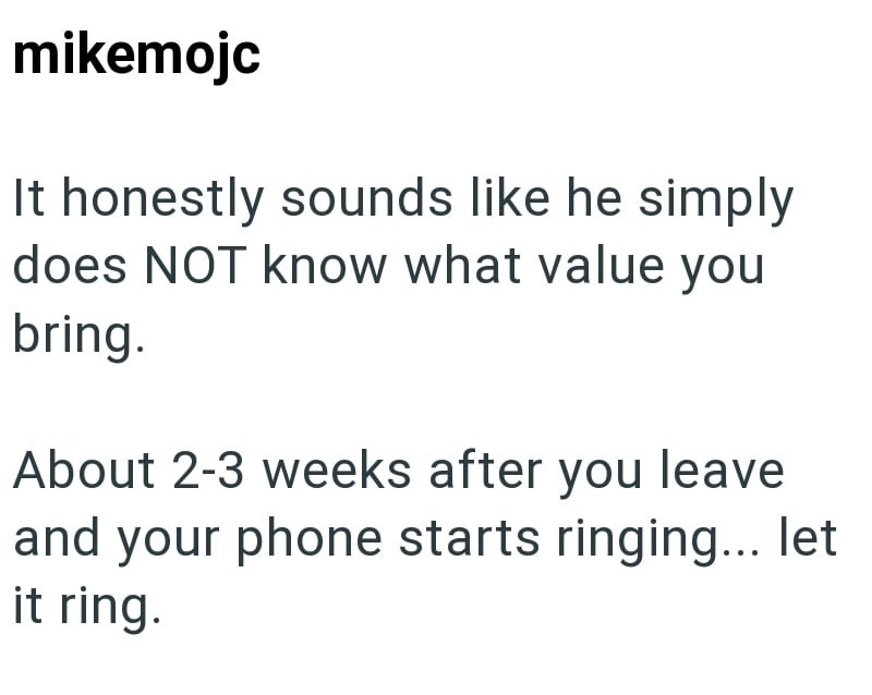 mikemojc It honestly sounds like he simply does NOT know what value you bring. About 2-3 weeks after you leave and your phone starts ringing... let it ring.