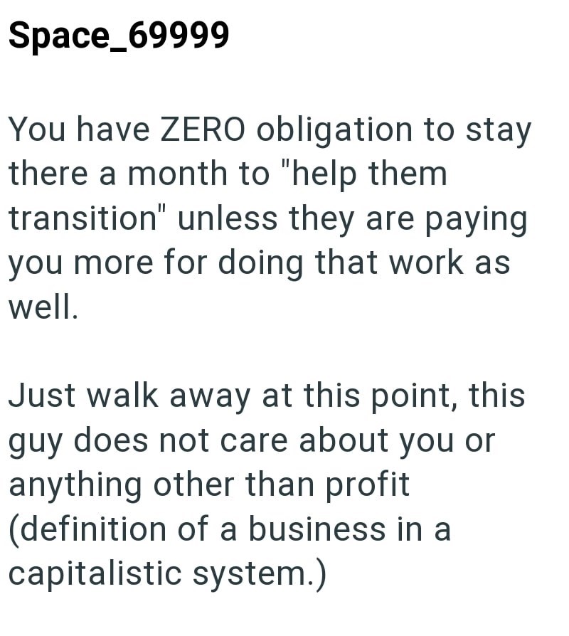 Space_69999 You have ZERO obligation to stay there a month to "help them transition" unless they are paying you more for doing that work as well. Just walk away at this point, this guy does not care about you or anything other than profit (definition of a business in a capitalistic system.)