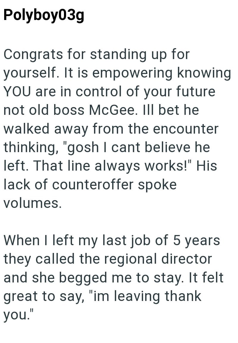 Polyboy03g Congrats for standing up for yourself. It is empowering knowing YOU are in control of your future not old boss McGee. Ill bet he walked away from the encounter thinking, "gosh I cant believe he left. That line always works!" His lack of counteroffer spoke volumes. When I left my last job of 5 years they called the regional director and she begged me to stay. It felt great to say, "im leaving thank you.'