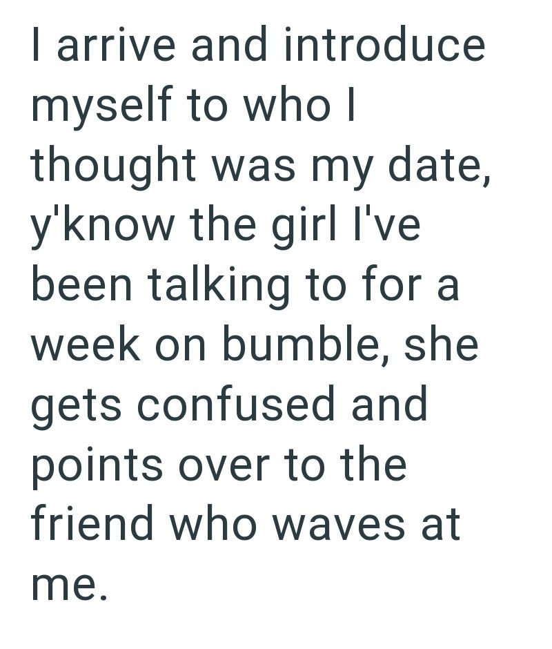 I arrive and introduce myself to who I thought was my date, y'know the girl I've been talking to for a week on bumble, she gets confused and points over to the friend who waves at me.