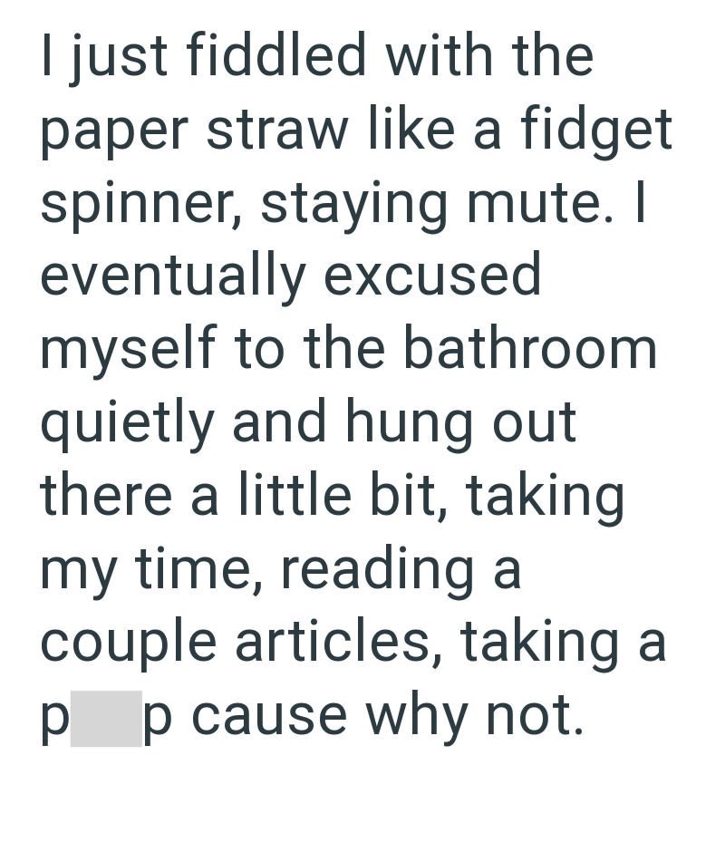 I just fiddled with the paper straw like a fidget spinner, staying mute. I eventually excused myself to the bathroom quietly and hung out there a little bit, taking my time, reading a couple articles, taking a pp cause why not.