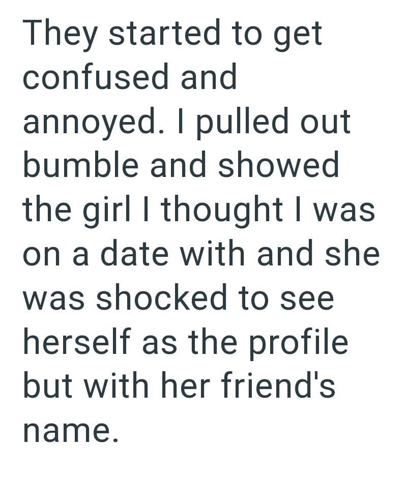 They started to get confused and annoyed. I pulled out bumble and showed the girl I thought I was on a date with and she. was shocked to see herself as the profile but with her friend's name.