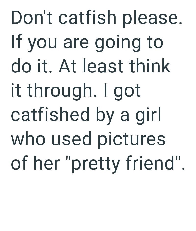 Don't catfish please. If you are going to do it. At least think it through. I got catfished by a girl who used pictures of her "pretty friend".