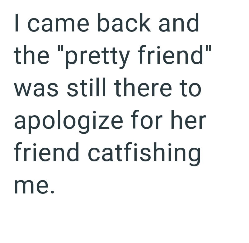 I came back and the "pretty friend" was still there to apologize for her friend catfishing me.