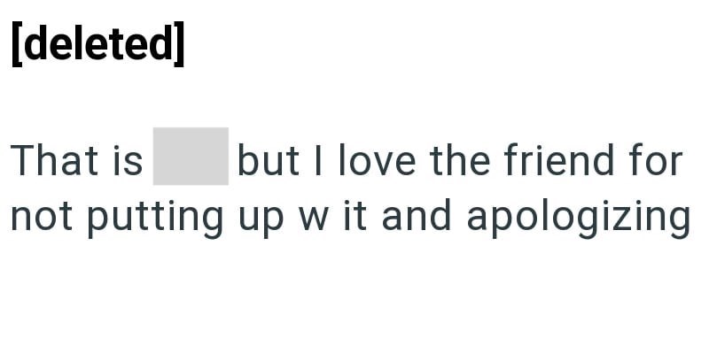 [deleted] That is but I love the friend for not putting up w it and apologizing