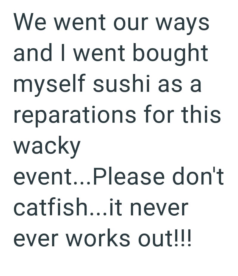 We went our ways and I went bought myself sushi as a reparations for this wacky event...Please don't catfish...it never ever works out!!!