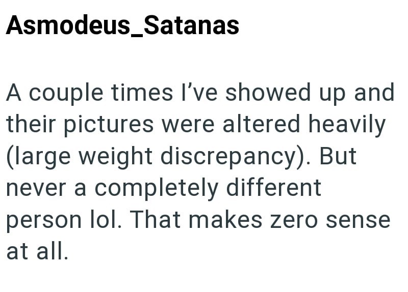 Asmodeus_Satanas A couple times I've showed up and their pictures were altered heavily (large weight discrepancy). But never a completely different person lol. That makes zero sense at all.
