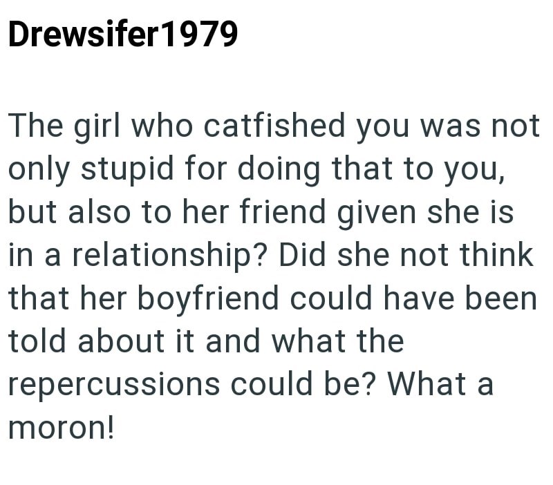 Drewsifer1979 The girl who catfished you was not only stupid for doing that to you, but also to her friend given she is in a relationship? Did she not think that her boyfriend could have been told about it and what the repercussions could be? What a moron!