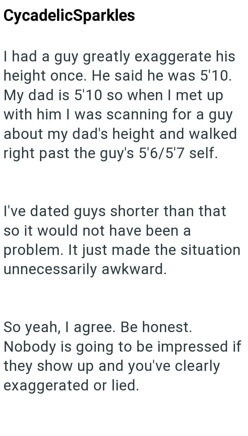 CycadelicSparkles I had a guy greatly exaggerate his height once. He said he was 5'10. My dad is 5'10 so when I met up with him I was scanning for a guy about my dad's height and walked right past the guy's 5'6/5'7 self. I've dated guys shorter than that so it would not have been a problem. It just made the situation unnecessarily awkward. So yeah, I agree. Be honest. Nobody is going to be impressed if they show up and you've clearly exaggerated or lied.