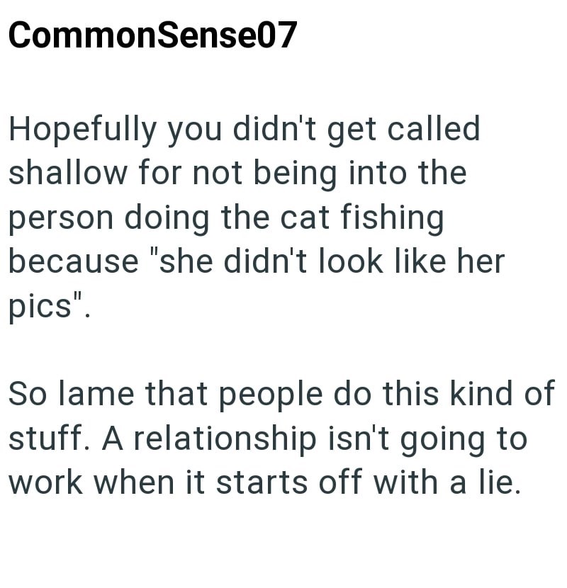 CommonSense07 Hopefully you didn't get called shallow for not being into the person doing the cat fishing. because "she didn't look like her pics". So lame that people do this kind of stuff. A relationship isn't going to work when it starts off with a lie.