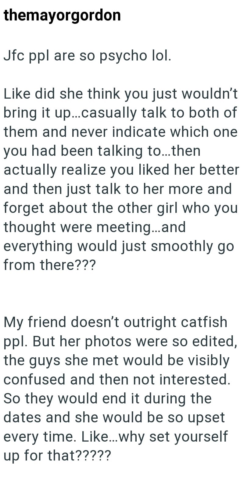 themayorgordon Jfc ppl are so psycho lol. Like did she think you just wouldn't bring it up...casually talk to both of them and never indicate which one you had been talking to...then actually realize you liked her better and then just talk to her more and forget about the other girl who you thought were meeting...and everything would just smoothly go from there??? My friend doesn't outright catfish ppl. But her photos were so edited, the guys she met would be visibly confused and then not intere