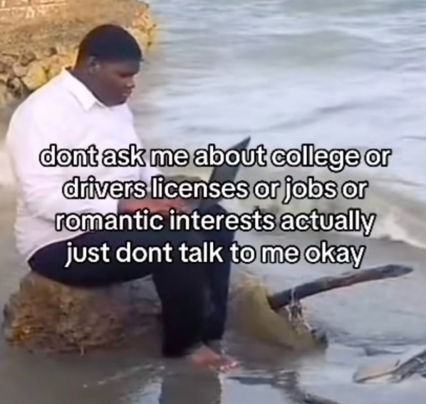 dont ask me about college or drivers licenses or jobs or romantic interests actually just dont talk to me okay