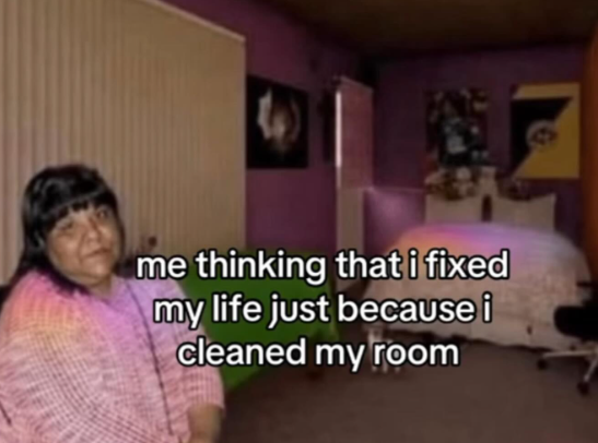 me thinking that i fixed my life just because i cleaned my room