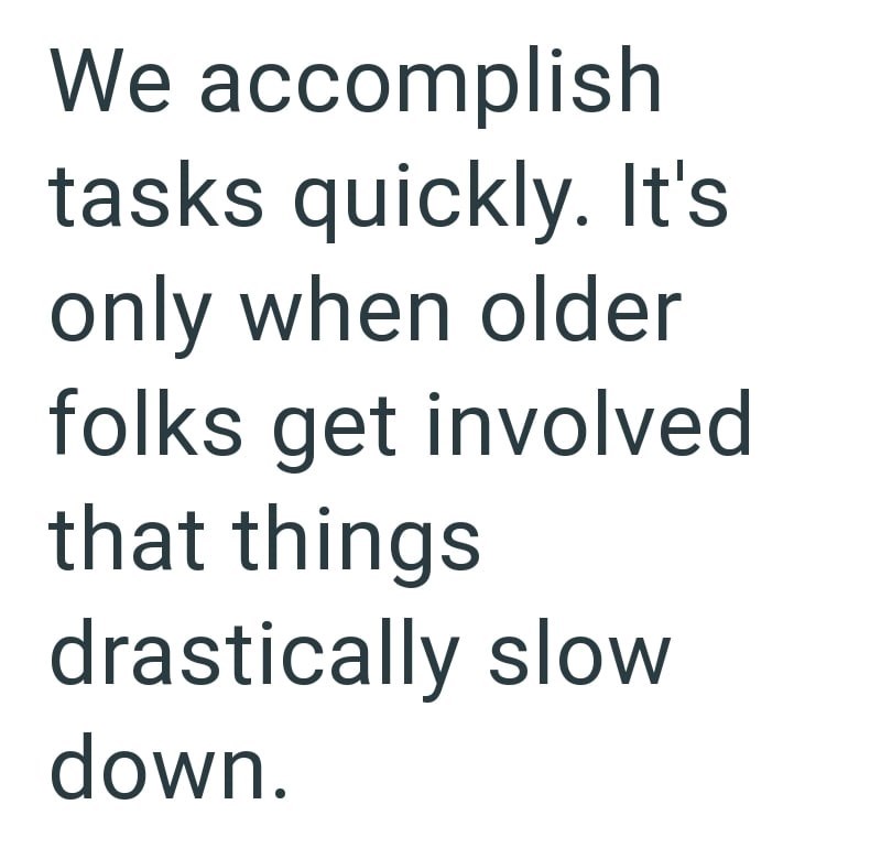 We accomplish tasks quickly. It's only when older folks get involved that things drastically slow down.