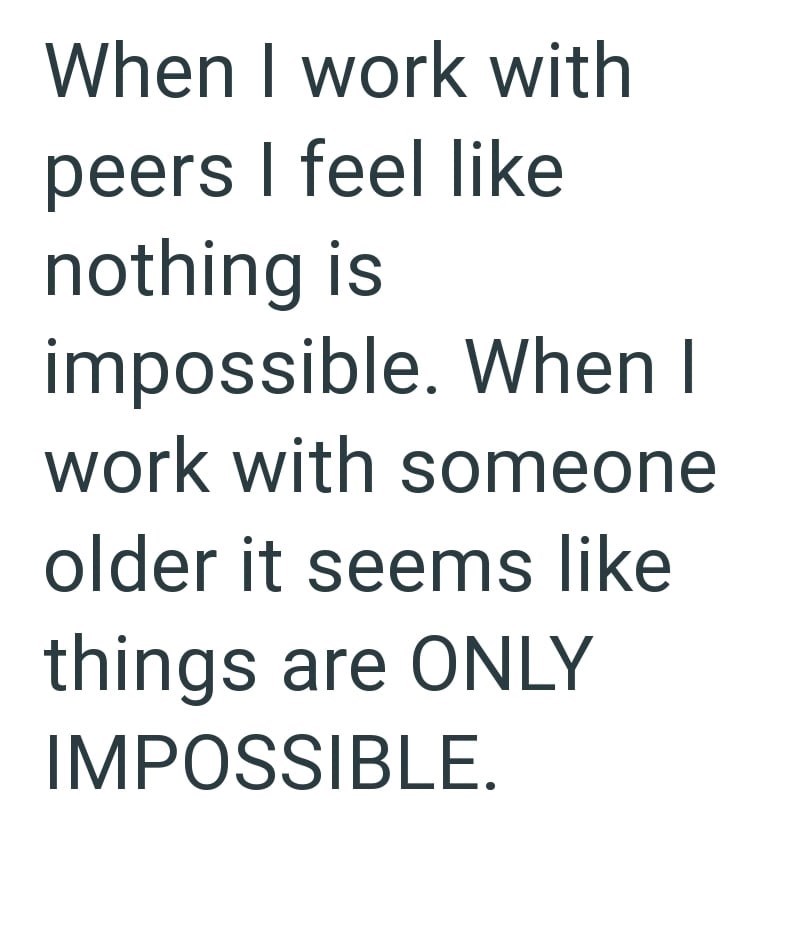 When I work with peers I feel like nothing is impossible. When I work with someone older it seems like things are ONLY IMPOSSIBLE.