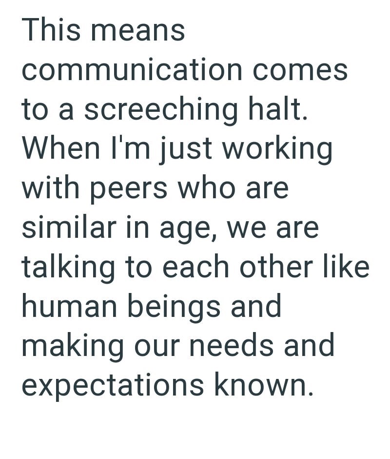 This means communication comes to a screeching halt. When I'm just working with peers who are similar in age, we are talking to each other like human beings and making our needs and expectations known.
