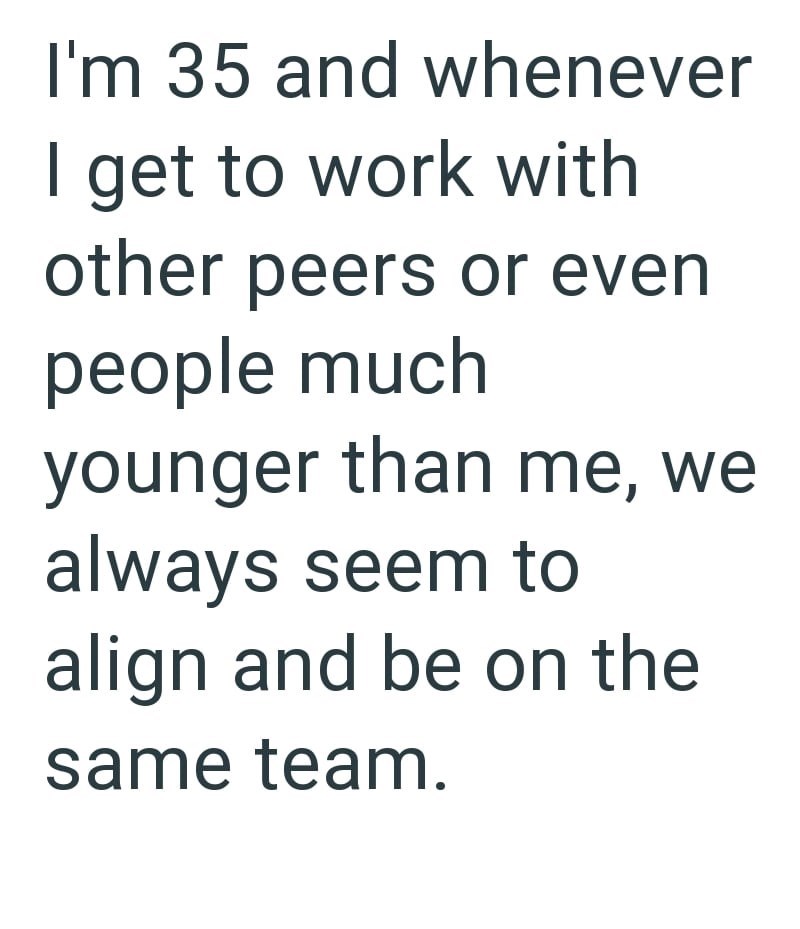 I'm 35 and whenever I get to work with other peers or even people much younger than me, we always seem to align and be on the same team.