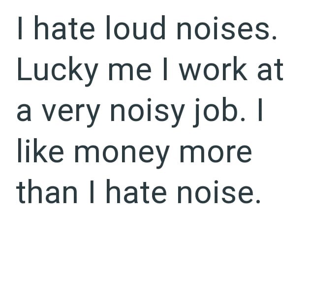 I hate loud noises. Lucky me I work at a very noisy job. I like money more than I hate noise.
