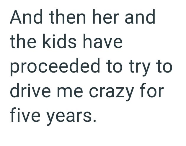 And then her and the kids have proceeded to try to drive me crazy for five years.