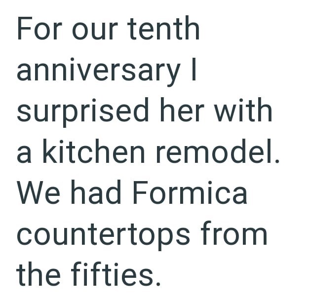 For our tenth anniversary I surprised her with a kitchen remodel. We had Formica countertops from the fifties.