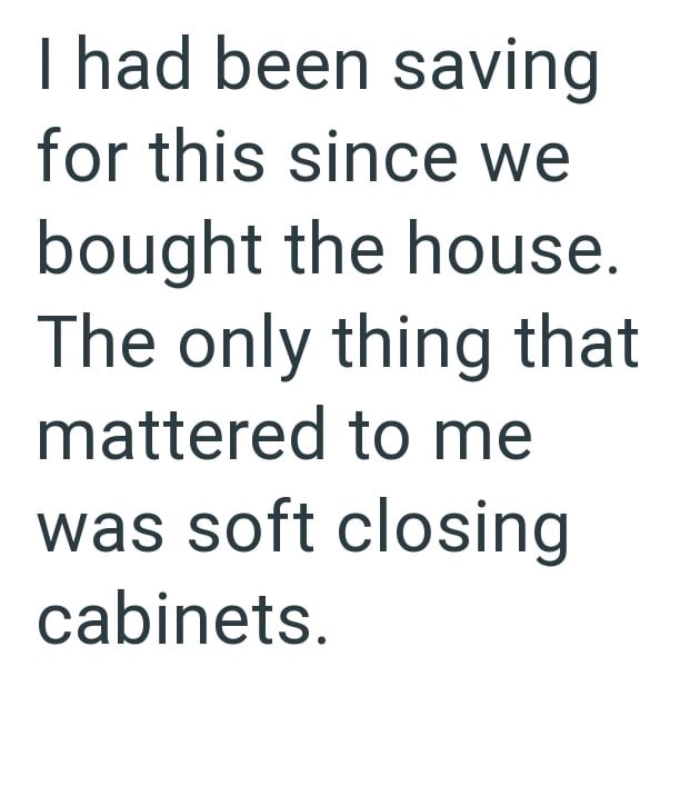 I had been saving for this since we bought the house. The only thing that mattered to me was soft closing cabinets.