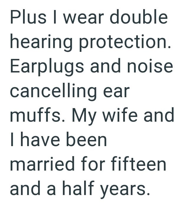 Plus I wear double hearing protection. Earplugs and noise cancelling ear muffs. My wife and I have been married for fifteen and a half years.