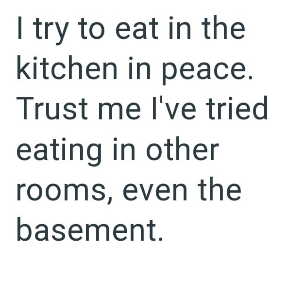 try to eat in the kitchen in peace. Trust me I've tried eating in other rooms, even the basement.