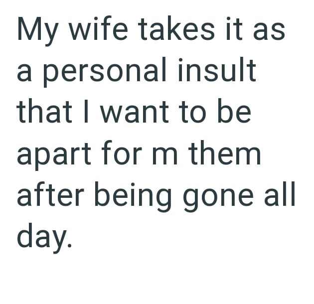My wife takes it as a personal insult that I want to be apart for m them after being gone all day.