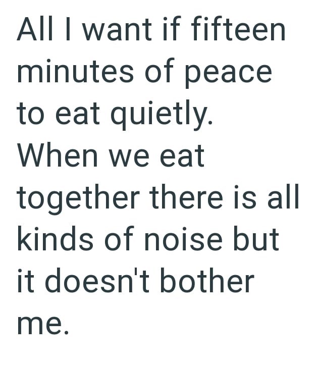All I want if fifteen minutes of peace to eat quietly. When we eat together there is all kinds of noise but it doesn't bother me.