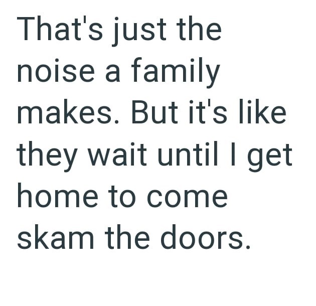 That's just the noise a family makes. But it's like they wait until I get home to come skam the doors.