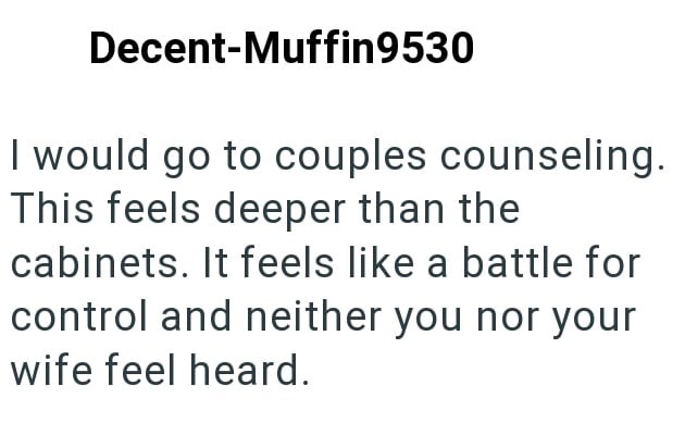 Decent-Muffin9530 I would go to couples counseling. This feels deeper than the cabinets. It feels like a battle for control and neither you nor your wife feel heard.