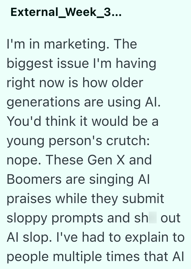 External_Week_3... I'm in marketing. The biggest issue I'm having right now is how older generations are using Al. You'd think it would be a young person's crutch: nope. These Gen X and Boomers are singing Al praises while they submit sloppy prompts and sh out Al slop. I've had to explain to people multiple times that Al