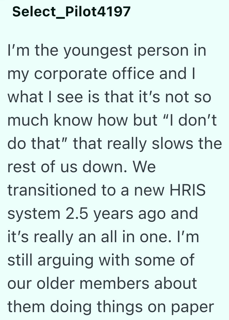 Select Pilot4197 I'm the youngest person in my corporate office and I what I see is that it's not so much know how but "I don't do that" that really slows the rest of us down. We transitioned to a new HRIS system 2.5 years ago and it's really an all in one. I'm still arguing with some of our older members about them doing things on paper