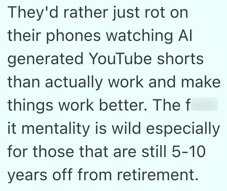 They'd rather just rot on their phones watching Al generated YouTube shorts than actually work and make things work better. The f it mentality is wild especially for those that are still 5-10 years off from retirement.